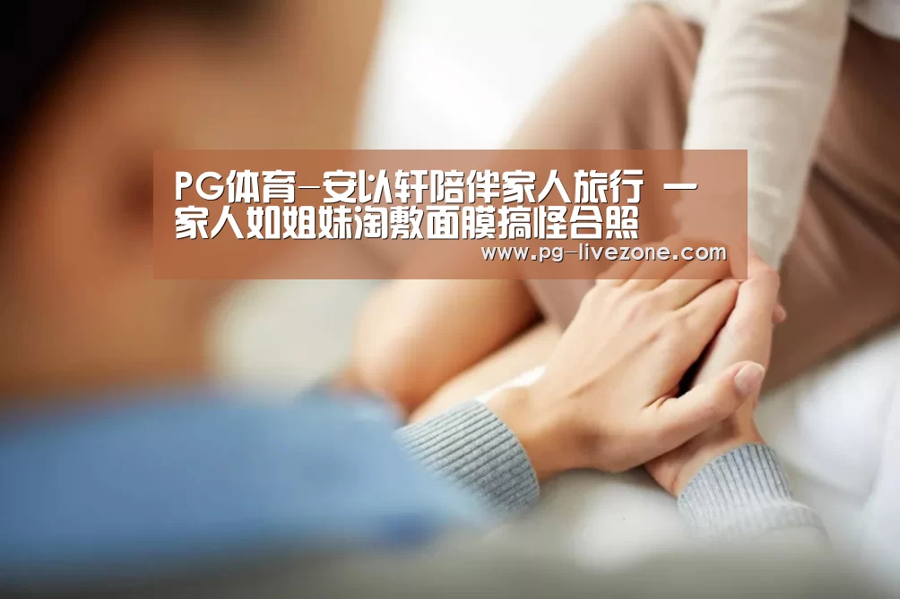 PG体育-安以轩陪伴家人旅行 一家人如姐妹淘敷面膜搞怪合照(图1) PG体育